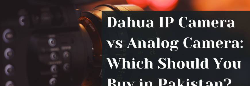 Dahua IP Camera vs Analog Camera: Which Should You Buy in Pakistan?
